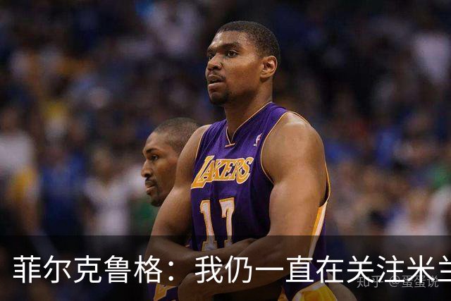 菲尔克鲁格：我仍一直在关注米兰 无法透露当初为何离开米兰
